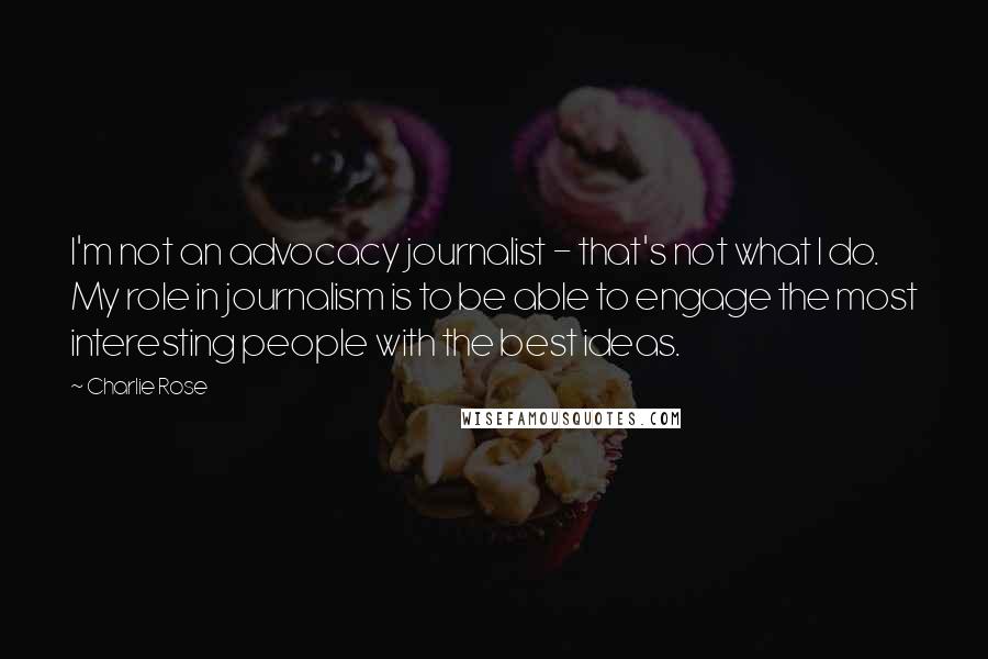 Charlie Rose Quotes: I'm not an advocacy journalist - that's not what I do. My role in journalism is to be able to engage the most interesting people with the best ideas.