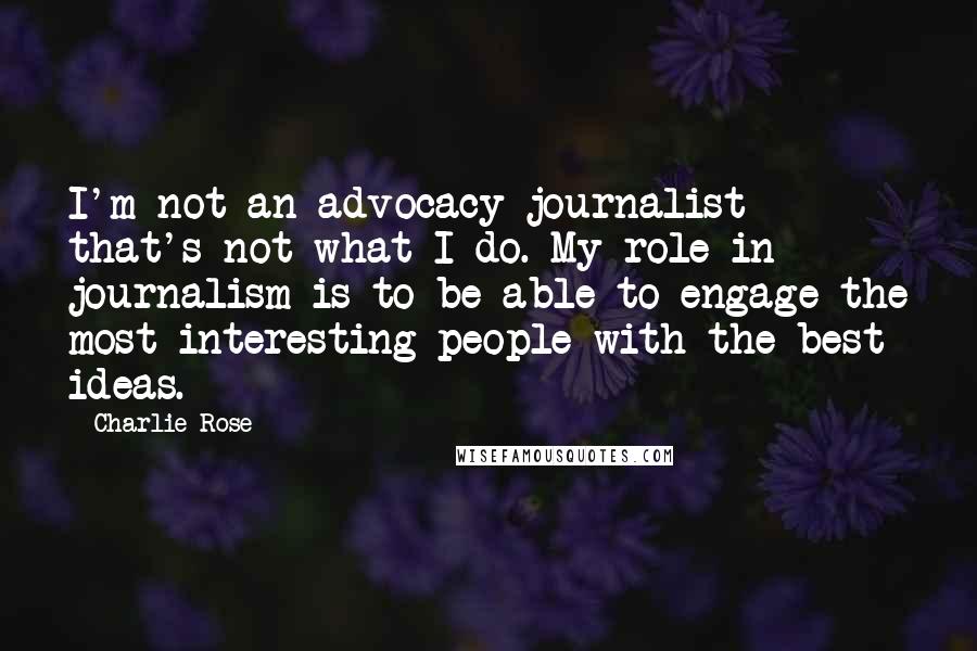 Charlie Rose Quotes: I'm not an advocacy journalist - that's not what I do. My role in journalism is to be able to engage the most interesting people with the best ideas.