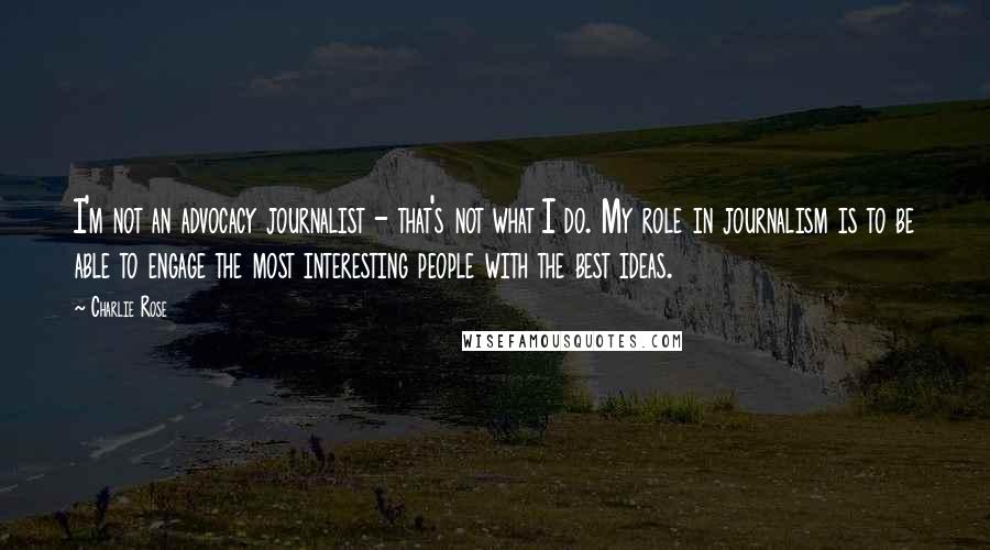 Charlie Rose Quotes: I'm not an advocacy journalist - that's not what I do. My role in journalism is to be able to engage the most interesting people with the best ideas.