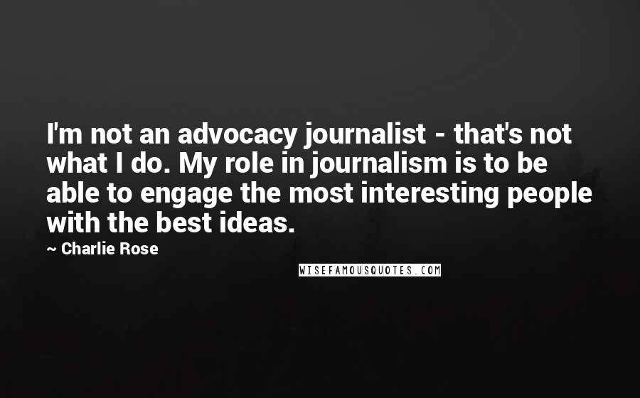 Charlie Rose Quotes: I'm not an advocacy journalist - that's not what I do. My role in journalism is to be able to engage the most interesting people with the best ideas.