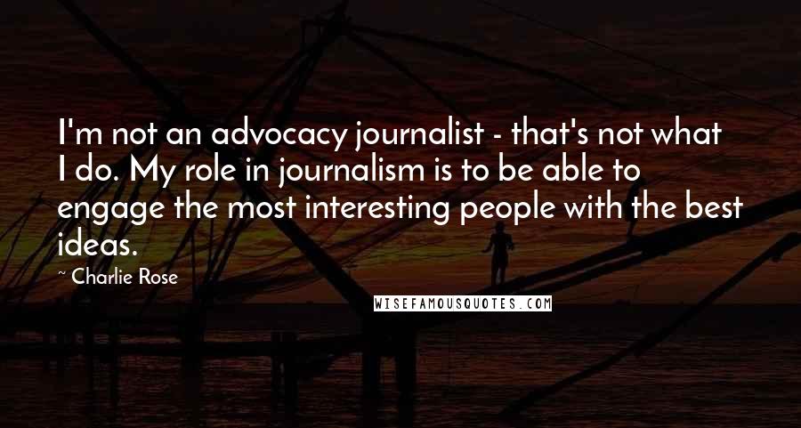Charlie Rose Quotes: I'm not an advocacy journalist - that's not what I do. My role in journalism is to be able to engage the most interesting people with the best ideas.