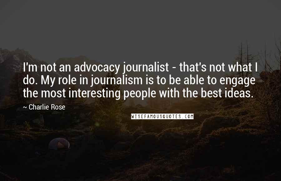 Charlie Rose Quotes: I'm not an advocacy journalist - that's not what I do. My role in journalism is to be able to engage the most interesting people with the best ideas.