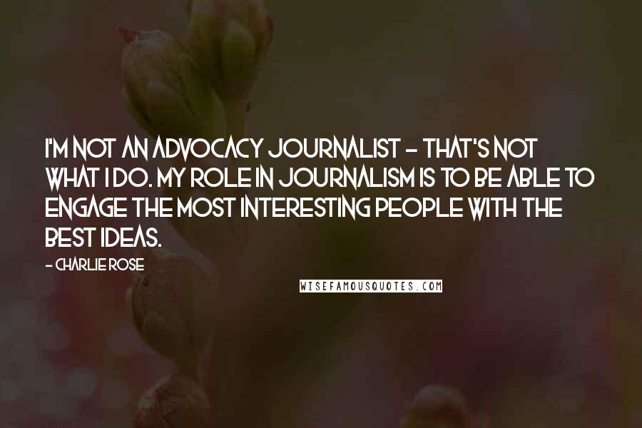 Charlie Rose Quotes: I'm not an advocacy journalist - that's not what I do. My role in journalism is to be able to engage the most interesting people with the best ideas.