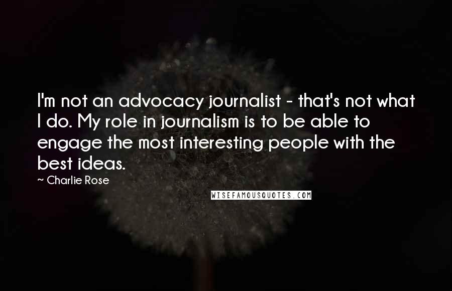 Charlie Rose Quotes: I'm not an advocacy journalist - that's not what I do. My role in journalism is to be able to engage the most interesting people with the best ideas.