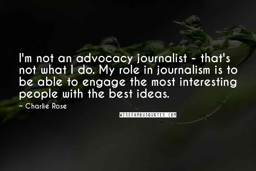 Charlie Rose Quotes: I'm not an advocacy journalist - that's not what I do. My role in journalism is to be able to engage the most interesting people with the best ideas.