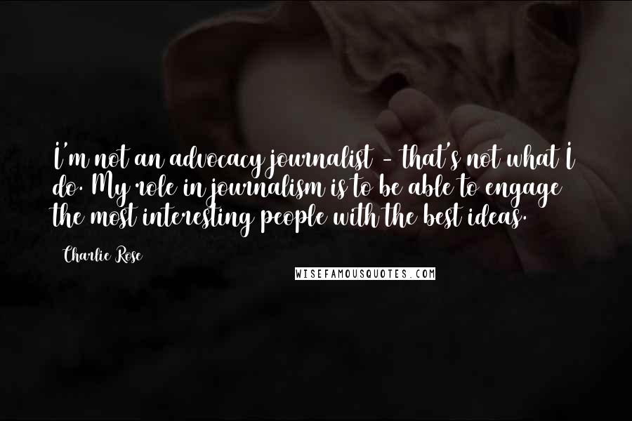 Charlie Rose Quotes: I'm not an advocacy journalist - that's not what I do. My role in journalism is to be able to engage the most interesting people with the best ideas.