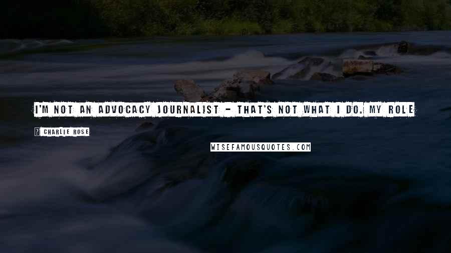 Charlie Rose Quotes: I'm not an advocacy journalist - that's not what I do. My role in journalism is to be able to engage the most interesting people with the best ideas.