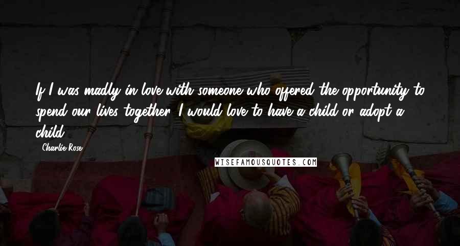 Charlie Rose Quotes: If I was madly in love with someone who offered the opportunity to spend our lives together, I would love to have a child or adopt a child.