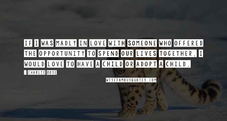 Charlie Rose Quotes: If I was madly in love with someone who offered the opportunity to spend our lives together, I would love to have a child or adopt a child.