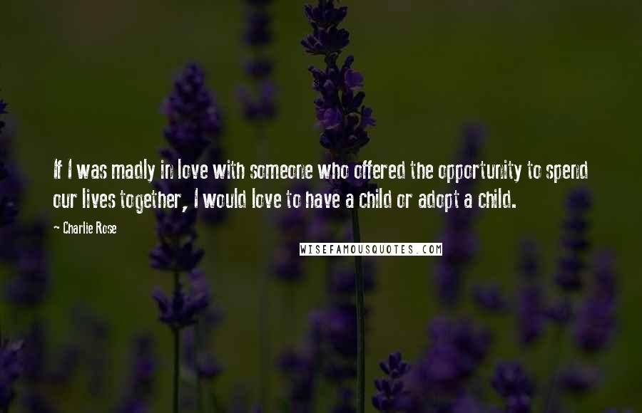 Charlie Rose Quotes: If I was madly in love with someone who offered the opportunity to spend our lives together, I would love to have a child or adopt a child.