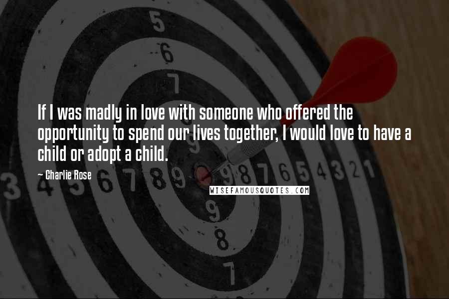 Charlie Rose Quotes: If I was madly in love with someone who offered the opportunity to spend our lives together, I would love to have a child or adopt a child.