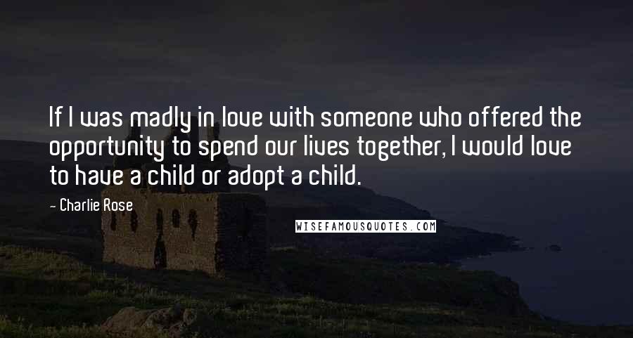 Charlie Rose Quotes: If I was madly in love with someone who offered the opportunity to spend our lives together, I would love to have a child or adopt a child.