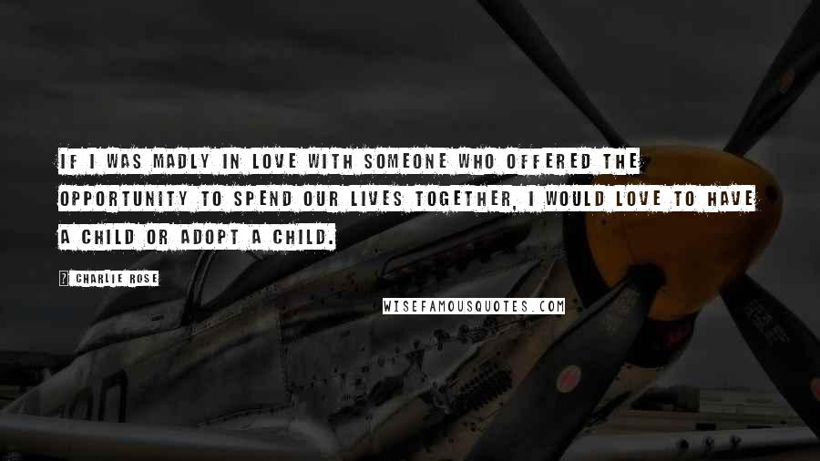 Charlie Rose Quotes: If I was madly in love with someone who offered the opportunity to spend our lives together, I would love to have a child or adopt a child.