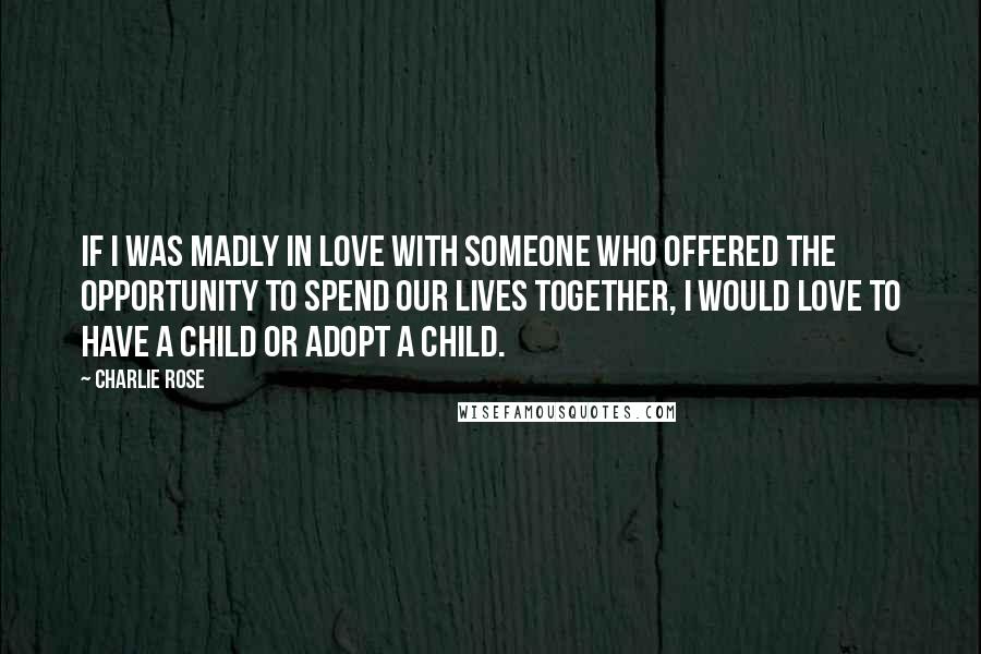 Charlie Rose Quotes: If I was madly in love with someone who offered the opportunity to spend our lives together, I would love to have a child or adopt a child.