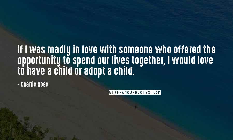 Charlie Rose Quotes: If I was madly in love with someone who offered the opportunity to spend our lives together, I would love to have a child or adopt a child.