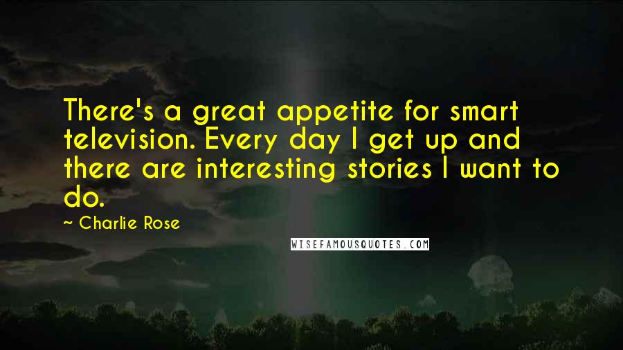 Charlie Rose Quotes: There's a great appetite for smart television. Every day I get up and there are interesting stories I want to do.
