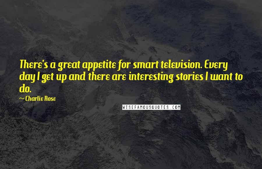 Charlie Rose Quotes: There's a great appetite for smart television. Every day I get up and there are interesting stories I want to do.