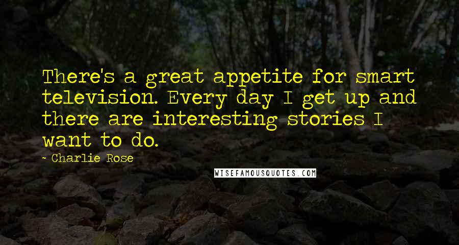 Charlie Rose Quotes: There's a great appetite for smart television. Every day I get up and there are interesting stories I want to do.