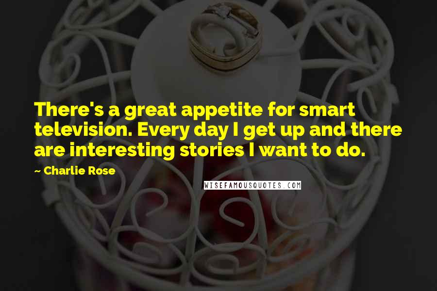 Charlie Rose Quotes: There's a great appetite for smart television. Every day I get up and there are interesting stories I want to do.