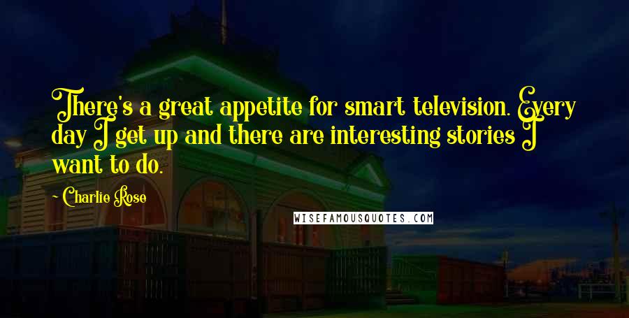 Charlie Rose Quotes: There's a great appetite for smart television. Every day I get up and there are interesting stories I want to do.