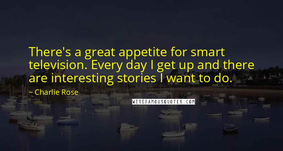 Charlie Rose Quotes: There's a great appetite for smart television. Every day I get up and there are interesting stories I want to do.