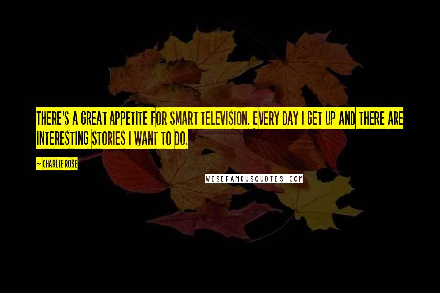Charlie Rose Quotes: There's a great appetite for smart television. Every day I get up and there are interesting stories I want to do.