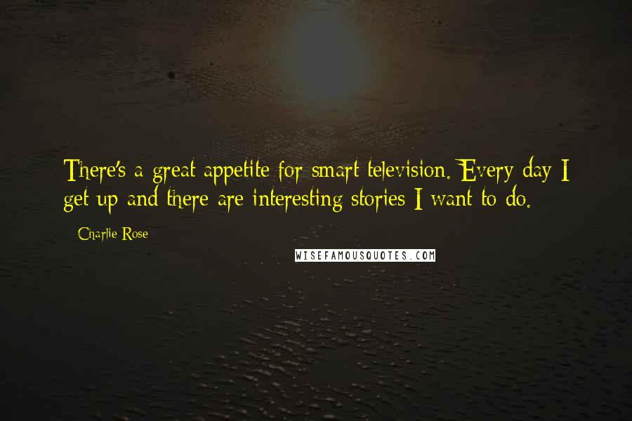 Charlie Rose Quotes: There's a great appetite for smart television. Every day I get up and there are interesting stories I want to do.