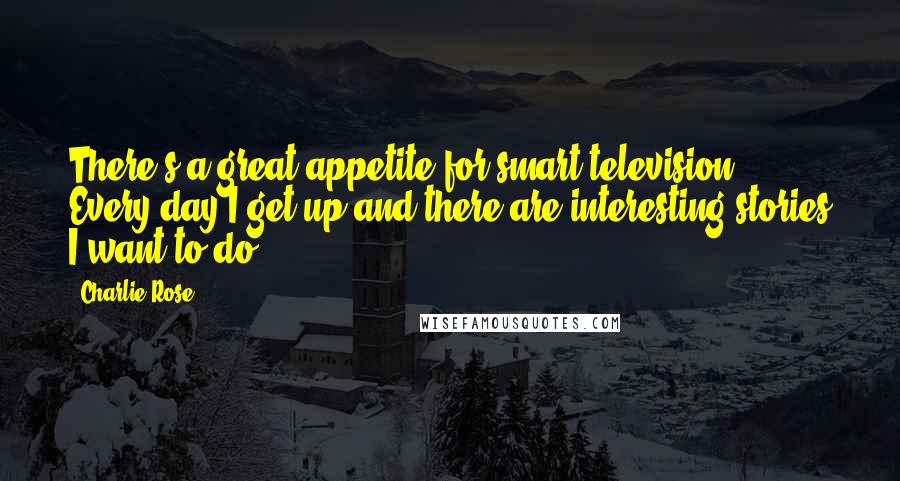 Charlie Rose Quotes: There's a great appetite for smart television. Every day I get up and there are interesting stories I want to do.