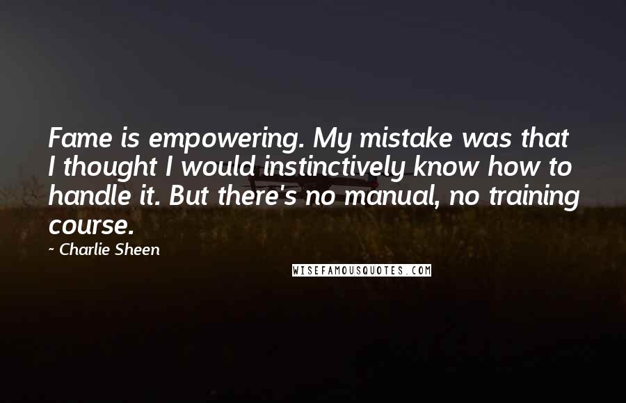 Charlie Sheen Quotes: Fame is empowering. My mistake was that I thought I would instinctively know how to handle it. But there's no manual, no training course.