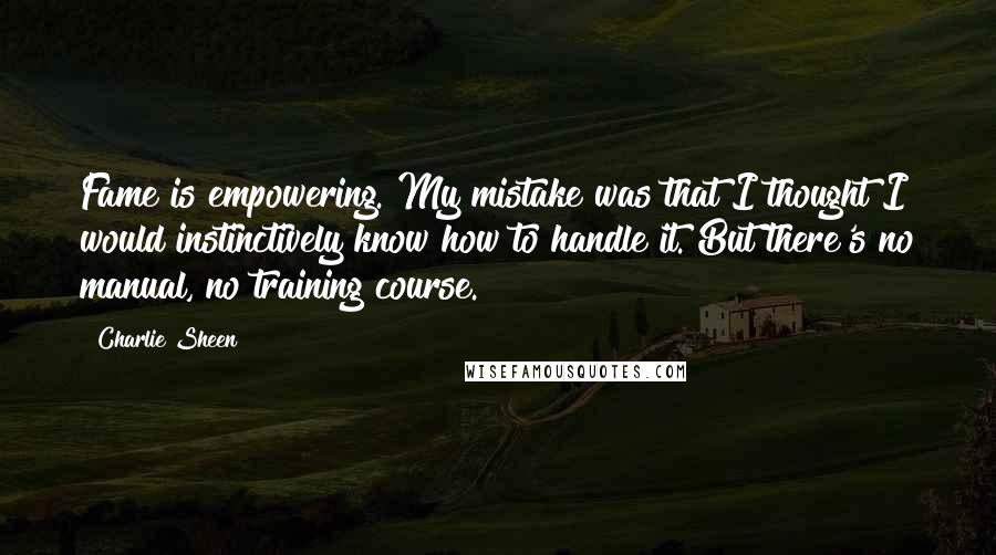 Charlie Sheen Quotes: Fame is empowering. My mistake was that I thought I would instinctively know how to handle it. But there's no manual, no training course.