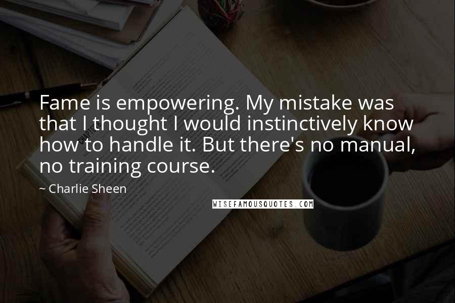 Charlie Sheen Quotes: Fame is empowering. My mistake was that I thought I would instinctively know how to handle it. But there's no manual, no training course.