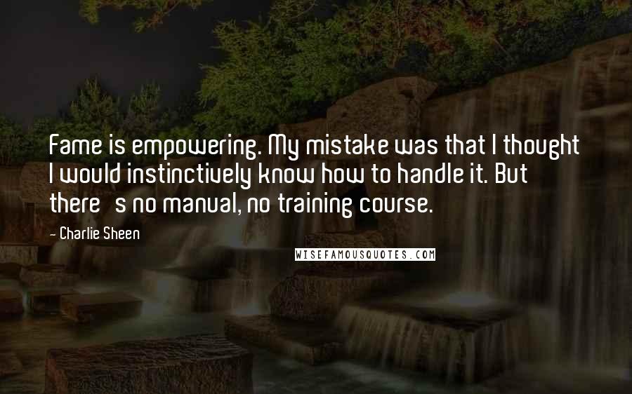 Charlie Sheen Quotes: Fame is empowering. My mistake was that I thought I would instinctively know how to handle it. But there's no manual, no training course.