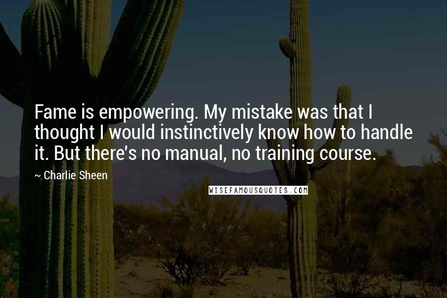 Charlie Sheen Quotes: Fame is empowering. My mistake was that I thought I would instinctively know how to handle it. But there's no manual, no training course.