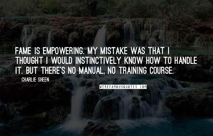 Charlie Sheen Quotes: Fame is empowering. My mistake was that I thought I would instinctively know how to handle it. But there's no manual, no training course.