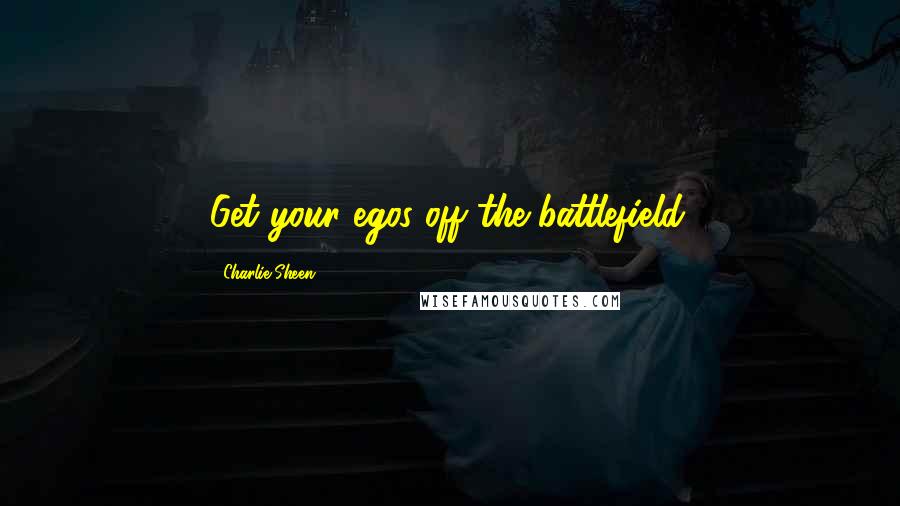 Charlie Sheen Quotes: Get your egos off the battlefield.