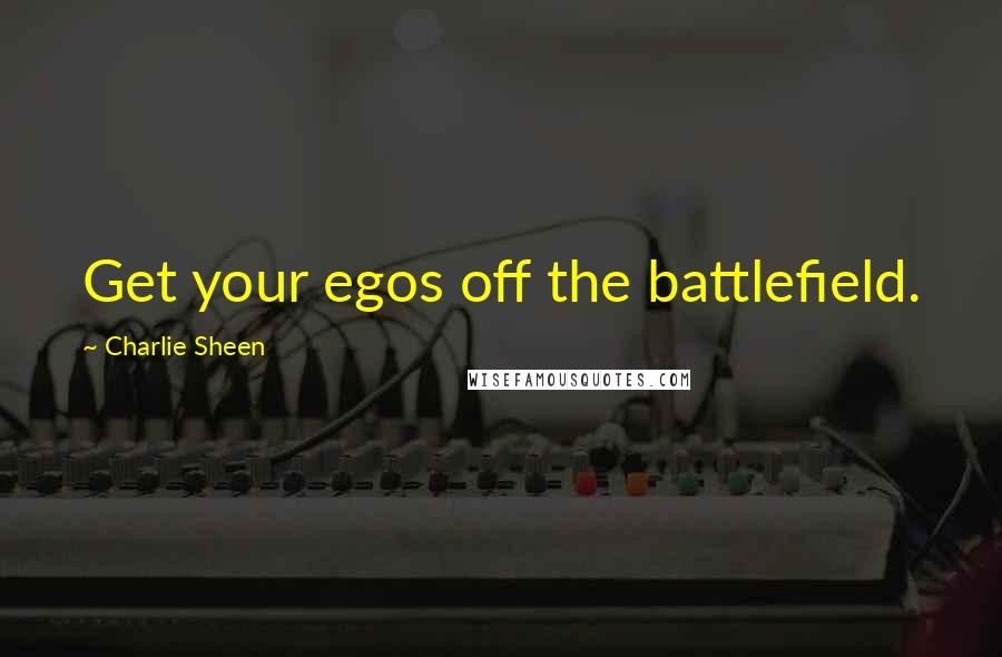 Charlie Sheen Quotes: Get your egos off the battlefield.