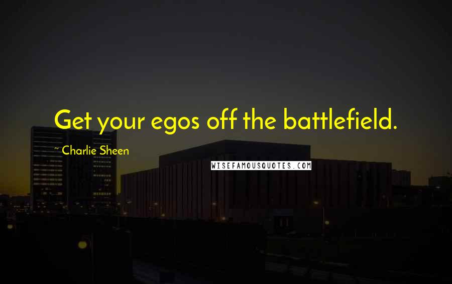 Charlie Sheen Quotes: Get your egos off the battlefield.