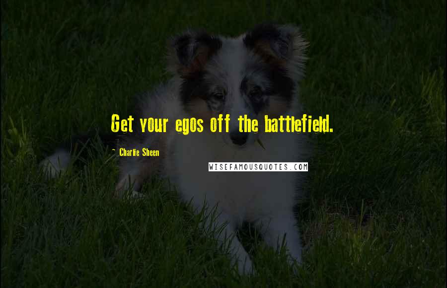 Charlie Sheen Quotes: Get your egos off the battlefield.