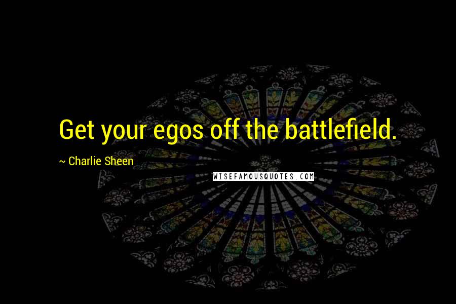 Charlie Sheen Quotes: Get your egos off the battlefield.