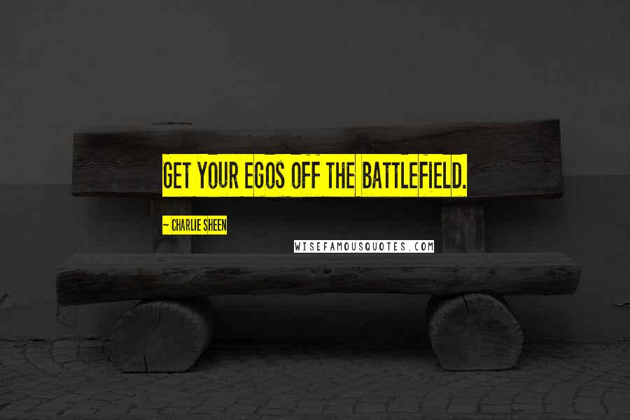 Charlie Sheen Quotes: Get your egos off the battlefield.