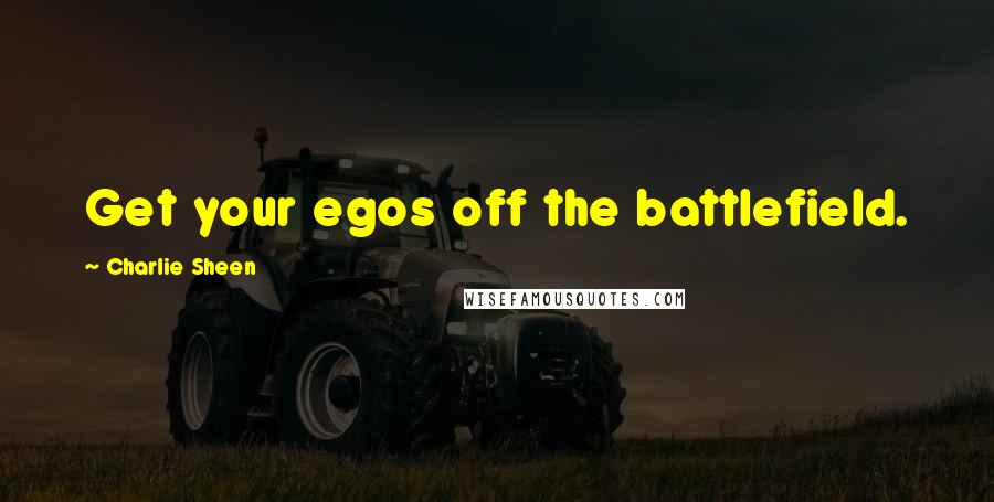 Charlie Sheen Quotes: Get your egos off the battlefield.