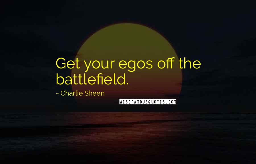 Charlie Sheen Quotes: Get your egos off the battlefield.