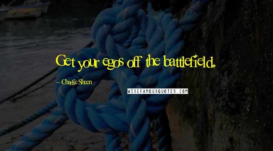 Charlie Sheen Quotes: Get your egos off the battlefield.