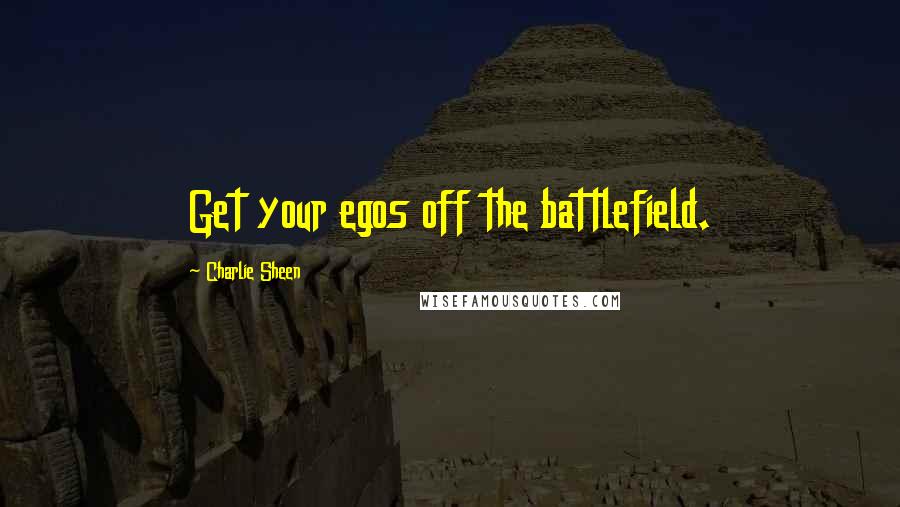 Charlie Sheen Quotes: Get your egos off the battlefield.