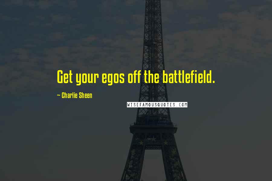 Charlie Sheen Quotes: Get your egos off the battlefield.