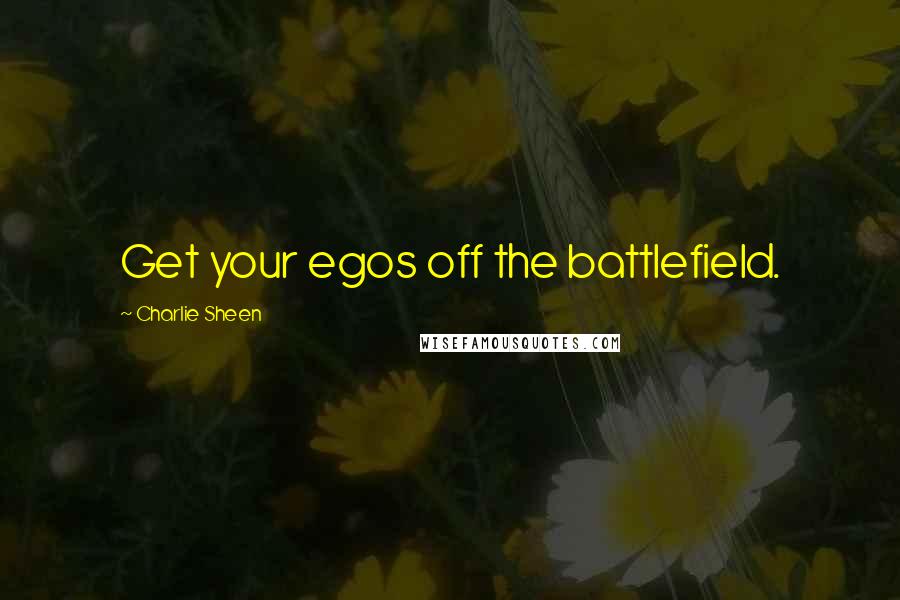 Charlie Sheen Quotes: Get your egos off the battlefield.