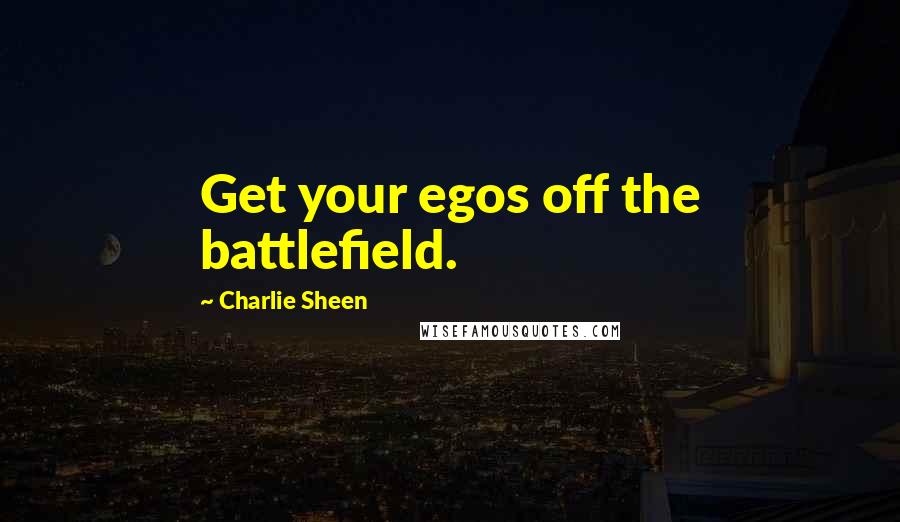 Charlie Sheen Quotes: Get your egos off the battlefield.