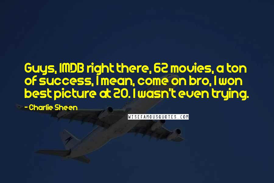 Charlie Sheen Quotes: Guys, IMDB right there, 62 movies, a ton of success, I mean, come on bro, I won best picture at 20. I wasn't even trying.