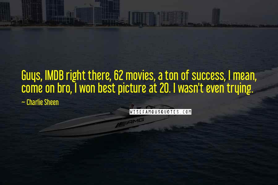 Charlie Sheen Quotes: Guys, IMDB right there, 62 movies, a ton of success, I mean, come on bro, I won best picture at 20. I wasn't even trying.