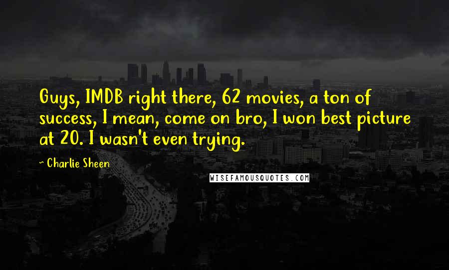 Charlie Sheen Quotes: Guys, IMDB right there, 62 movies, a ton of success, I mean, come on bro, I won best picture at 20. I wasn't even trying.